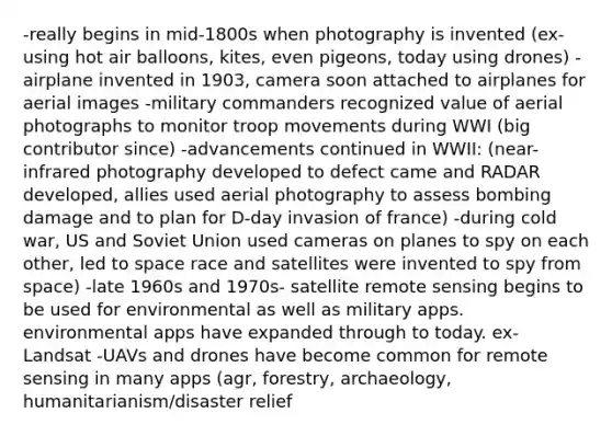 -really begins in mid-1800s when photography is invented (ex- using hot air balloons, kites, even pigeons, today using drones) -airplane invented in 1903, camera soon attached to airplanes for aerial images -military commanders recognized value of aerial photographs to monitor troop movements during WWI (big contributor since) -advancements continued in WWII: (near-infrared photography developed to defect came and RADAR developed, allies used aerial photography to assess bombing damage and to plan for D-day invasion of france) -during cold war, US and Soviet Union used cameras on planes to spy on each other, led to space race and satellites were invented to spy from space) -late 1960s and 1970s- satellite remote sensing begins to be used for environmental as well as military apps. environmental apps have expanded through to today. ex- Landsat -UAVs and drones have become common for remote sensing in many apps (agr, forestry, archaeology, humanitarianism/disaster relief