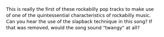 This is really the first of these rockabilly pop tracks to make use of one of the quintessential characteristics of rockabilly music. Can you hear the use of the slapback technique in this song? If that was removed, would the song sound "twangy" at all?
