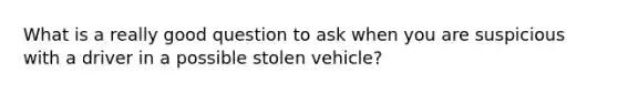 What is a really good question to ask when you are suspicious with a driver in a possible stolen vehicle?