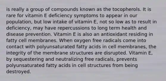 is really a group of compounds known as the tocopherols. It is rare for vitamin E deficiency symptoms to appear in our population, but low intake of vitamin E, not so low as to result in deficiency, may have repercussions to long term health and disease prevention. Vitamin E is also an antioxidant residing in fatty cell membranes. When oxygen free radicals come into contact with polyunsaturated fatty acids in cell membranes, the integrity of the membrane structures are disrupted. Vitamin E, by sequestering and neutralizing free radicals, prevents polyunsaturated fatty acids in cell structures from being destroyed.