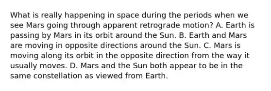 What is really happening in space during the periods when we see Mars going through apparent retrograde motion? A. Earth is passing by Mars in its orbit around the Sun. B. Earth and Mars are moving in opposite directions around the Sun. C. Mars is moving along its orbit in the opposite direction from the way it usually moves. D. Mars and the Sun both appear to be in the same constellation as viewed from Earth.