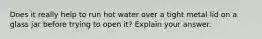 Does it really help to run hot water over a tight metal lid on a glass jar before trying to open it? Explain your answer.