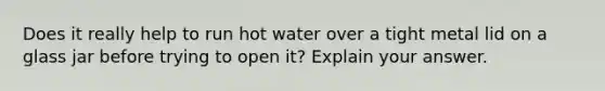 Does it really help to run hot water over a tight metal lid on a glass jar before trying to open it? Explain your answer.