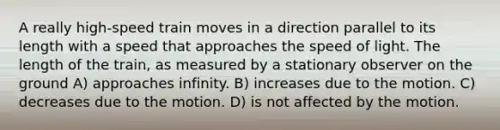 A really high-speed train moves in a direction parallel to its length with a speed that approaches the speed of light. The length of the train, as measured by a stationary observer on the ground A) approaches infinity. B) increases due to the motion. C) decreases due to the motion. D) is not affected by the motion.