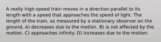 A really high-speed train moves in a direction parallel to its length with a speed that approaches the speed of light. The length of the train, as measured by a stationary observer on the ground, A) decreases due to the motion. B) is not affected by the motion. C) approaches infinity. D) increases due to the motion.