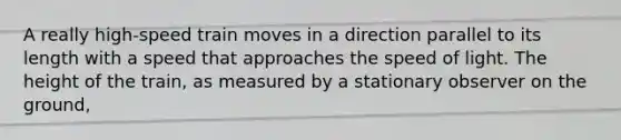 A really high-speed train moves in a direction parallel to its length with a speed that approaches the speed of light. The height of the train, as measured by a stationary observer on the ground,