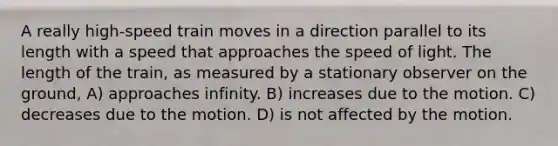 A really high-speed train moves in a direction parallel to its length with a speed that approaches the speed of light. The length of the train, as measured by a stationary observer on the ground, A) approaches infinity. B) increases due to the motion. C) decreases due to the motion. D) is not affected by the motion.