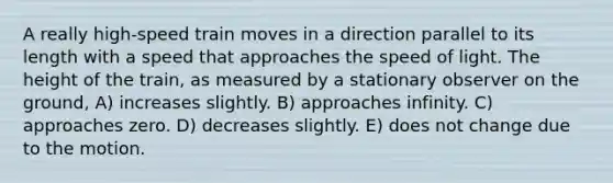 A really high-speed train moves in a direction parallel to its length with a speed that approaches the speed of light. The height of the train, as measured by a stationary observer on the ground, A) increases slightly. B) approaches infinity. C) approaches zero. D) decreases slightly. E) does not change due to the motion.