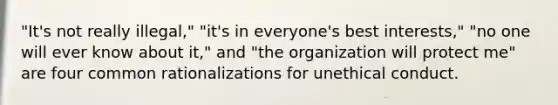 "It's not really illegal," "it's in everyone's best interests," "no one will ever know about it," and "the organization will protect me" are four common rationalizations for unethical conduct.