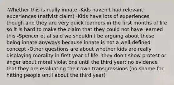 -Whether this is really innate -Kids haven't had relevant experiences (nativist claim) -Kids have lots of experiences though and they are very quick learners in the first months of life so it is hard to make the claim that they could not have learned this -Spencer et al said we shouldn't be arguing about these being innate anyways because innate is not a well-defined concept -Other questions are about whether kids are really displaying morality in first year of life- they don't show protest or anger about moral violations until the third year; no evidence that they are evaluating their own transgressions (no shame for hitting people until about the third year)