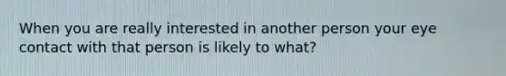 When you are really interested in another person your eye contact with that person is likely to what?