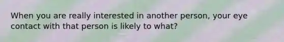 When you are really interested in another person, your eye contact with that person is likely to what?