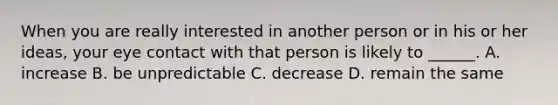 When you are really interested in another person or in his or her ideas, your eye contact with that person is likely to ______. A. increase B. be unpredictable C. decrease D. remain the same