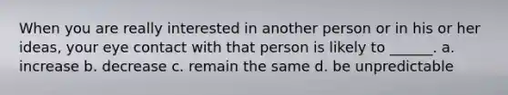 When you are really interested in another person or in his or her ideas, your eye contact with that person is likely to ______. a. increase b. decrease c. remain the same d. be unpredictable