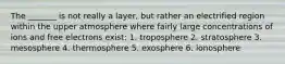 The _______ is not really a layer, but rather an electrified region within the upper atmosphere where fairly large concentrations of ions and free electrons exist: 1. troposphere 2. stratosphere 3. mesosphere 4. thermosphere 5. exosphere 6. ionosphere