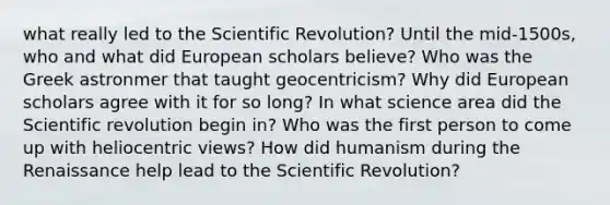 what really led to the Scientific Revolution? Until the mid-1500s, who and what did European scholars believe? Who was the Greek astronmer that taught geocentricism? Why did European scholars agree with it for so long? In what science area did the Scientific revolution begin in? Who was the first person to come up with heliocentric views? How did humanism during the Renaissance help lead to the Scientific Revolution?