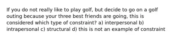 If you do not really like to play golf, but decide to go on a golf outing because your three best friends are going, this is considered which type of constraint? a) interpersonal b) intrapersonal c) structural d) this is not an example of constraint