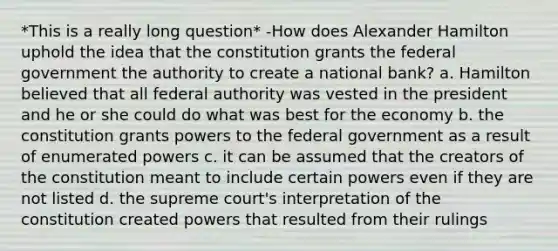 *This is a really long question* -How does Alexander Hamilton uphold the idea that the constitution grants the federal government the authority to create a national bank? a. Hamilton believed that all federal authority was vested in the president and he or she could do what was best for the economy b. the constitution grants powers to the federal government as a result of enumerated powers c. it can be assumed that the creators of the constitution meant to include certain powers even if they are not listed d. the supreme court's interpretation of the constitution created powers that resulted from their rulings