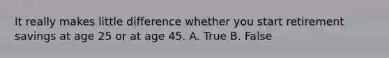 It really makes little difference whether you start retirement savings at age 25 or at age 45. A. True B. False