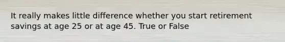 It really makes little difference whether you start retirement savings at age 25 or at age 45. True or False