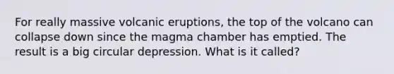 For really massive volcanic eruptions, the top of the volcano can collapse down since the magma chamber has emptied. The result is a big circular depression. What is it called?