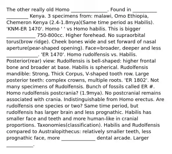 The other really old Homo _______________. Found in __________ _________ Kenya. 3 specimens from: malawi, Omo Ethiopia, Chemeron Kenya (2.4-1.8mya)(Same time period as Habilis). 'KNM-ER 1470'. Homo ' ' vs Homo habilis. This is bigger ____________ 750-800cc. Higher forehead. No supraorbital torus(brow ridge). Cheek bones wide and set forward of nasal aperture(pear-shaped opening). Face=broader, deeper and less _____________. 'ER 1470'. Homo rudolfensis vs. Habilis. Posterior(rear) view: Rudolfensis is bell-shaped: higher frontal bone and broader at base. Habilis is spherical. Rudolfensis mandible: Strong, Thick Corpus, V-shaped tooth row. Large posterior teeth: complex crowns, multiple roots. 'ER 1802'. Not many specimens of Rudolfensis. Bunch of fossils called ER #. Homo rudolfensis postcrania? (1.9mya). No postcranial remains associated with crania. Indistinguishable from Homo erectus. Are rudolfensis one species or two? Same time period, but rudolfensis has larger brain and less prognathic. Habilis has smaller face and teeth and more human-like in cranial proportions. Taxonomies(classification). Habilis and Rudolfensis compared to Australopithecus: relatively smaller teeth, less prognathic face, more ______________ dental arcade. Larger ___________.