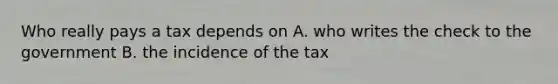 Who really pays a tax depends on A. who writes the check to the government B. the incidence of the tax