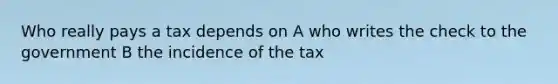 Who really pays a tax depends on A who writes the check to the government B the incidence of the tax