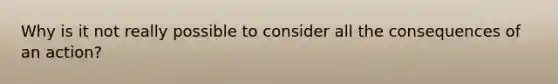 Why is it not really possible to consider all the consequences of an action?