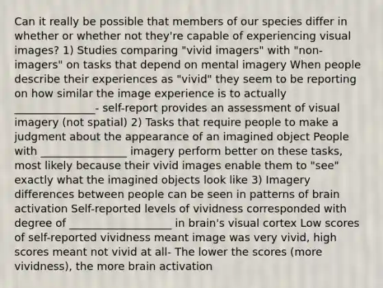 Can it really be possible that members of our species differ in whether or whether not they're capable of experiencing visual images? 1) Studies comparing "vivid imagers" with "non-imagers" on tasks that depend on mental imagery When people describe their experiences as "vivid" they seem to be reporting on how similar the image experience is to actually _______________- self-report provides an assessment of visual imagery (not spatial) 2) Tasks that require people to make a judgment about the appearance of an imagined object People with ________________ imagery perform better on these tasks, most likely because their vivid images enable them to "see" exactly what the imagined objects look like 3) Imagery differences between people can be seen in patterns of brain activation Self-reported levels of vividness corresponded with degree of ___________________ in brain's visual cortex Low scores of self-reported vividness meant image was very vivid, high scores meant not vivid at all- The lower the scores (more vividness), the more brain activation