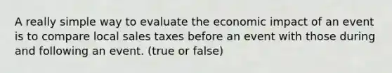 A really simple way to evaluate the economic impact of an event is to compare local sales taxes before an event with those during and following an event. (true or false)