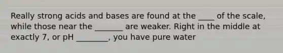 Really strong acids and bases are found at the ____ of the scale, while those near the _______ are weaker. Right in the middle at exactly 7, or pH ________, you have pure water