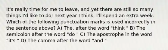 It's really time for me to leave, and yet there are still so many things I'd like to do; next year I think, I'll spend an extra week. Which of the following punctuation marks is used incorrectly in the sentence above? A) The, after the word "think " B) The semicolon after the word "do " C) The apostrophe in the word "it's " D) The comma after the word "and "