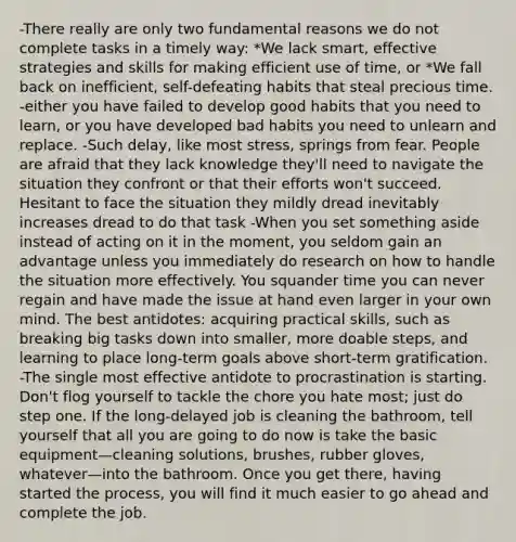 -There really are only two fundamental reasons we do not complete tasks in a timely way: *We lack smart, effective strategies and skills for making efficient use of time, or *We fall back on inefficient, self-defeating habits that steal precious time. -either you have failed to develop good habits that you need to learn, or you have developed bad habits you need to unlearn and replace. -Such delay, like most stress, springs from fear. People are afraid that they lack knowledge they'll need to navigate the situation they confront or that their efforts won't succeed. Hesitant to face the situation they mildly dread inevitably increases dread to do that task -When you set something aside instead of acting on it in the moment, you seldom gain an advantage unless you immediately do research on how to handle the situation more effectively. You squander time you can never regain and have made the issue at hand even larger in your own mind. The best antidotes: acquiring practical skills, such as breaking big tasks down into smaller, more doable steps, and learning to place long-term goals above short-term gratification. -The single most effective antidote to procrastination is starting. Don't flog yourself to tackle the chore you hate most; just do step one. If the long-delayed job is cleaning the bathroom, tell yourself that all you are going to do now is take the basic equipment—cleaning solutions, brushes, rubber gloves, whatever—into the bathroom. Once you get there, having started the process, you will find it much easier to go ahead and complete the job.
