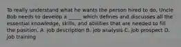 To really understand what he wants the person hired to do, Uncle Bob needs to develop a _____ which defines and discusses all the essential knowledge, skills, and abilities that are needed to fill the position. A. job description B. job analysis C. job prospect D. job training