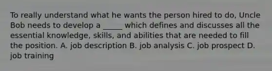 To really understand what he wants the person hired to do, Uncle Bob needs to develop a _____ which defines and discusses all the essential knowledge, skills, and abilities that are needed to fill the position. A. job description B. job analysis C. job prospect D. job training