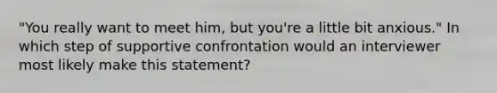 "You really want to meet him, but you're a little bit anxious." In which step of supportive confrontation would an interviewer most likely make this statement?