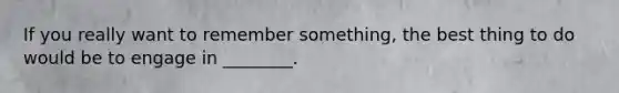 If you really want to remember something, the best thing to do would be to engage in ________.