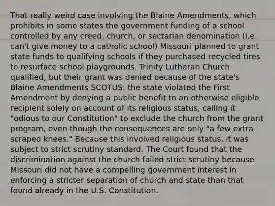 That really weird case involving the Blaine Amendments, which prohibits in some states the government funding of a school controlled by any creed, church, or sectarian denomination (i.e. can't give money to a catholic school) Missouri planned to grant state funds to qualifying schools if they purchased recycled tires to resurface school playgrounds. Trinity Lutheran Church qualified, but their grant was denied because of the state's Blaine Amendments SCOTUS: the state violated the First Amendment by denying a public benefit to an otherwise eligible recipient solely on account of its religious status, calling it "odious to our Constitution" to exclude the church from the grant program, even though the consequences are only "a few extra scraped knees." Because this involved religious status, it was subject to strict scrutiny standard. The Court found that the discrimination against the church failed strict scrutiny because Missouri did not have a compelling government interest in enforcing a stricter separation of church and state than that found already in the U.S. Constitution.