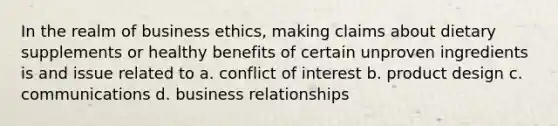 In the realm of business ethics, making claims about dietary supplements or healthy benefits of certain unproven ingredients is and issue related to a. conflict of interest b. product design c. communications d. business relationships