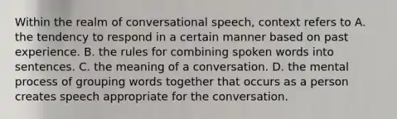 Within the realm of conversational speech, context refers to A. the tendency to respond in a certain manner based on past experience. B. the rules for combining spoken words into sentences. C. the meaning of a conversation. D. the mental process of grouping words together that occurs as a person creates speech appropriate for the conversation.