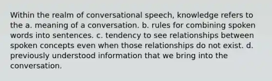 Within the realm of conversational speech, knowledge refers to the a. meaning of a conversation. b. rules for combining spoken words into sentences. c. tendency to see relationships between spoken concepts even when those relationships do not exist. d. previously understood information that we bring into the conversation.