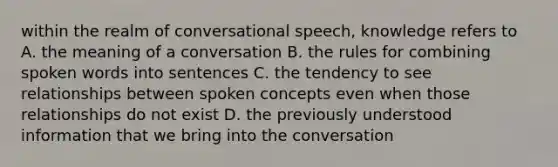 within the realm of conversational speech, knowledge refers to A. the meaning of a conversation B. the rules for combining spoken words into sentences C. the tendency to see relationships between spoken concepts even when those relationships do not exist D. the previously understood information that we bring into the conversation