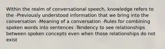 Within the realm of conversational speech, knowledge refers to the -Previously understood information that we bring into the conversation -Meaning of a conversation -Rules for combining spoken words into sentences -Tendency to see relationships between spoken concepts even when those relationships do not exist