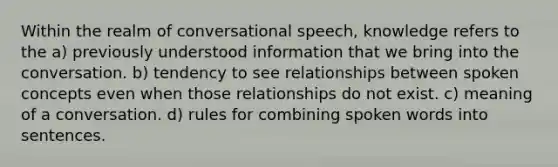 Within the realm of conversational speech, knowledge refers to the a) previously understood information that we bring into the conversation. b) tendency to see relationships between spoken concepts even when those relationships do not exist. c) meaning of a conversation. d) rules for combining spoken words into sentences.