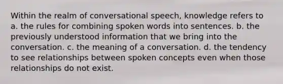 Within the realm of conversational speech, knowledge refers to a. the rules for combining spoken words into sentences. b. the previously understood information that we bring into the conversation. c. the meaning of a conversation. d. the tendency to see relationships between spoken concepts even when those relationships do not exist.