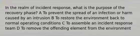 In the realm of incident response, what is the purpose of the recovery phase? A To prevent the spread of an infection or harm caused by an intrusion B To restore the environment back to normal operating conditions C To assemble an incident response team D To remove the offending element from the environment