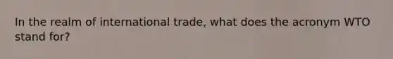 In the realm of international trade, what does the acronym WTO stand for?