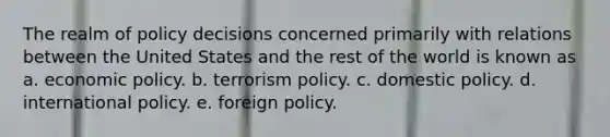 The realm of policy decisions concerned primarily with relations between the United States and the rest of the world is known as a. economic policy. b. terrorism policy. c. domestic policy. d. international policy. e. foreign policy.