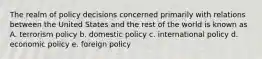 The realm of policy decisions concerned primarily with relations between the United States and the rest of the world is known as A. terrorism policy b. domestic policy c. international policy d. economic policy e. foreign policy